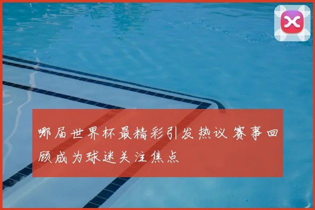 哪届世界杯最精彩引发热议 赛事回顾成为球迷关注焦点