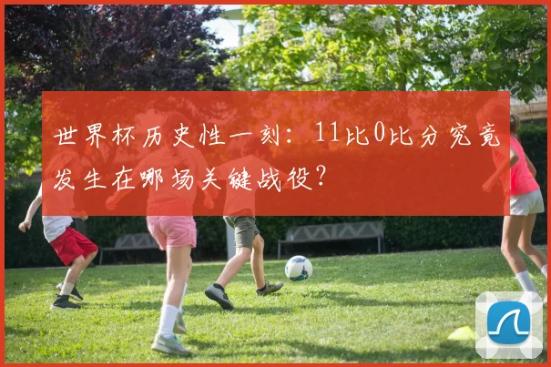 世界杯历史性一刻:11比0比分究竟发生在哪场关键战役?