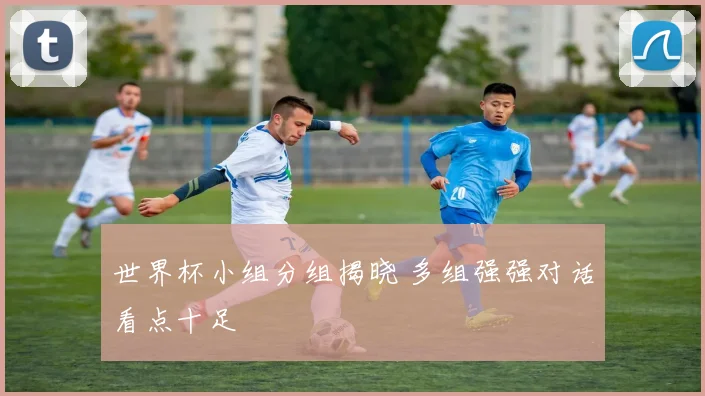 世界杯小组分组揭晓 多组强强对话看点十足