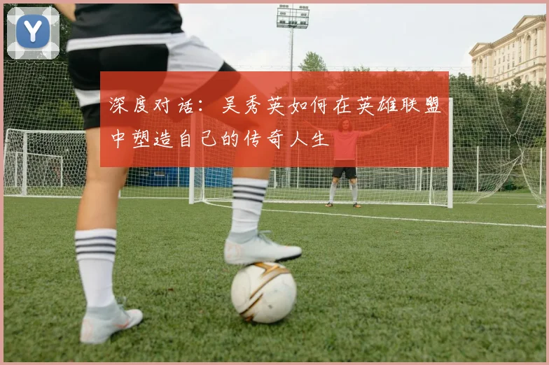 深度对话:吴秀英如何在英雄联盟中塑造自己的传奇人生