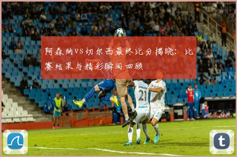 阿森纳vs切尔西最终比分揭晓：比赛结果与精彩瞬间回顾