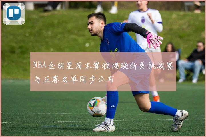 NBA全明星周末赛程揭晓新秀挑战赛与正赛名单同步公布
