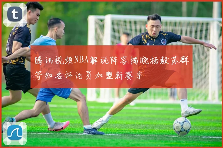 腾讯视频NBA解说阵容揭晓杨毅苏群等知名评论员加盟新赛季