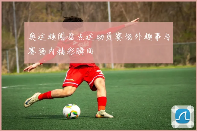 奥运趣闻盘点运动员赛场外趣事与赛场内精彩瞬间