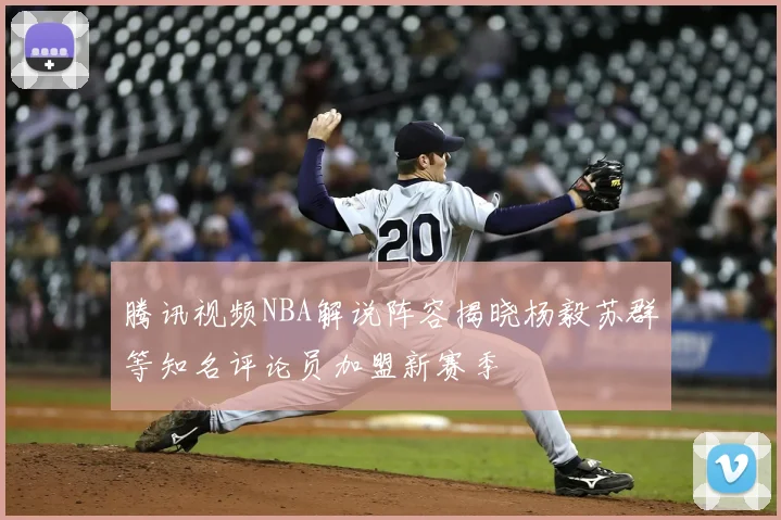 腾讯视频NBA解说阵容揭晓杨毅苏群等知名评论员加盟新赛季