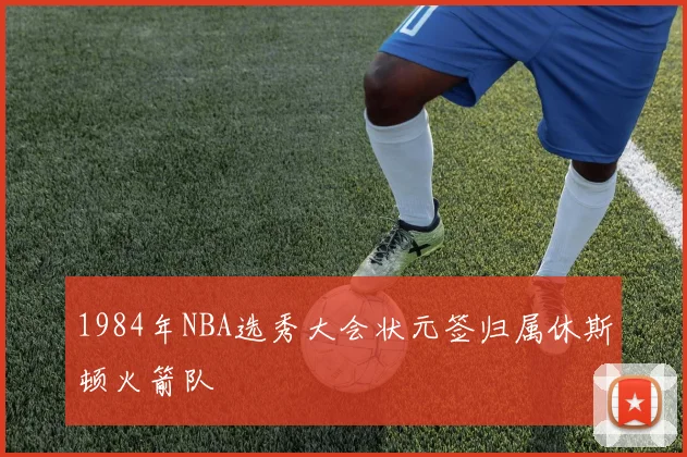 1984年NBA选秀大会状元签归属休斯顿火箭队