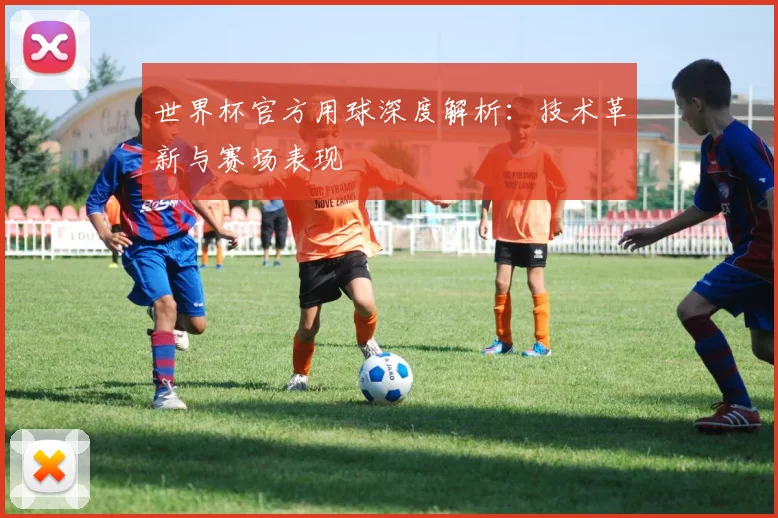 世界杯官方用球深度解析:技术革新与赛场表现
