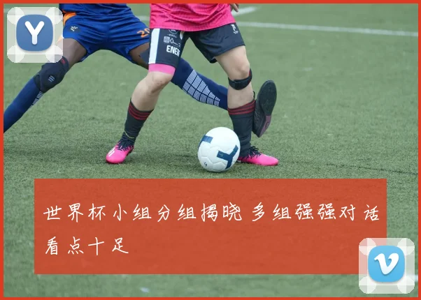 世界杯小组分组揭晓 多组强强对话看点十足