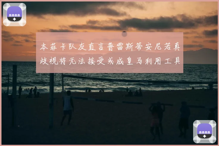 本菲卡队友直言普雷斯蒂安尼若真歧视将无法接受或成皇马利用工具