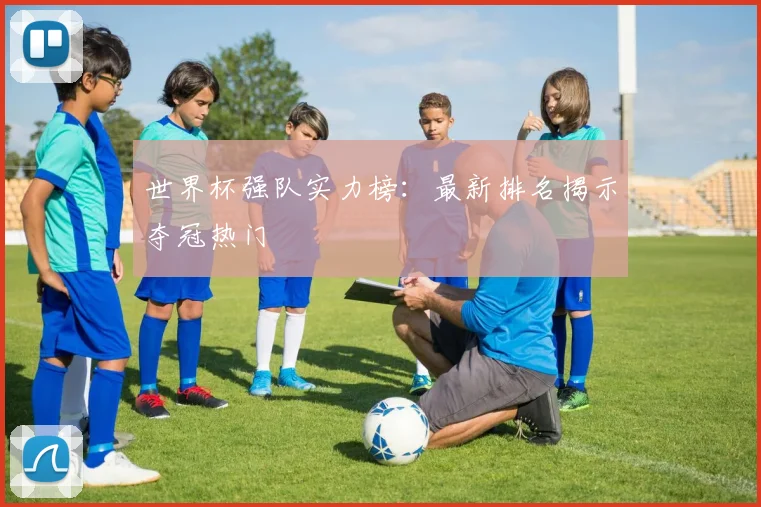 世界杯强队实力榜:最新排名揭示夺冠热门