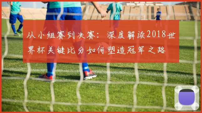 从小组赛到决赛:深度解读2018世界杯关键比分如何塑造冠军之路