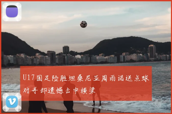 U17国足险胜坦桑尼亚周雨诺送点球对手却遗憾击中横梁