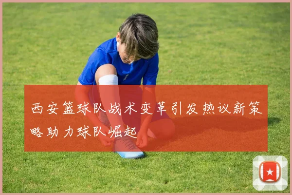 西安篮球队战术变革引发热议新策略助力球队崛起