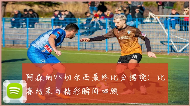 阿森纳vs切尔西最终比分揭晓：比赛结果与精彩瞬间回顾