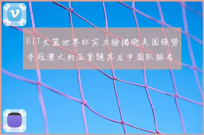 U17女篮世界杯实力榜揭晓美国强势夺冠澳大利亚紧随其后中国队排名第十