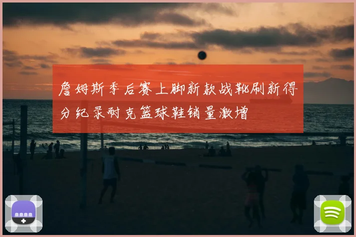 詹姆斯季后赛上脚新款战靴刷新得分纪录耐克篮球鞋销量激增