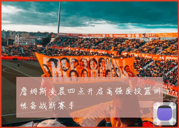 詹姆斯凌晨四点开启高强度投篮训练备战新赛季