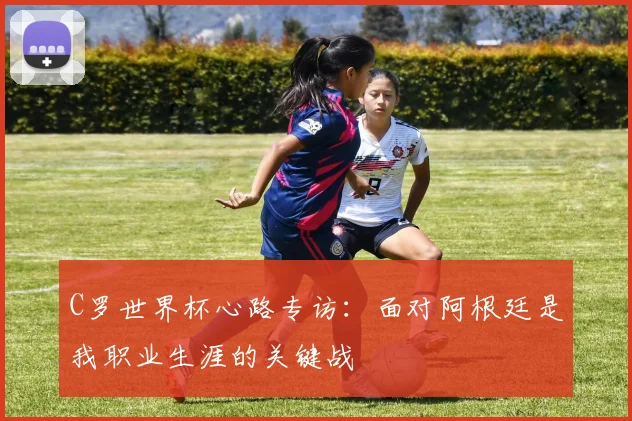 C罗世界杯心路专访：面对阿根廷是我职业生涯的关键战