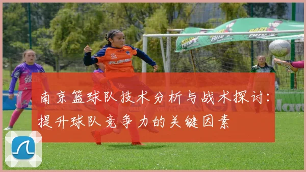 南京篮球队技术分析与战术探讨:提升球队竞争力的关键因素