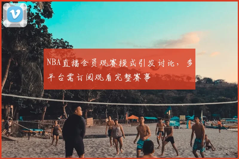 NBA直播会员观赛模式引发讨论，多平台需订阅观看完整赛事