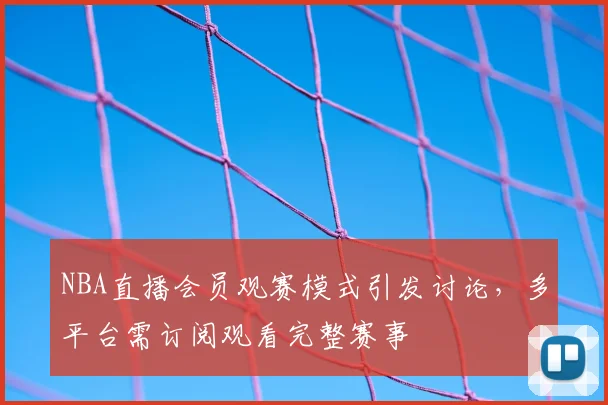 NBA直播会员观赛模式引发讨论，多平台需订阅观看完整赛事