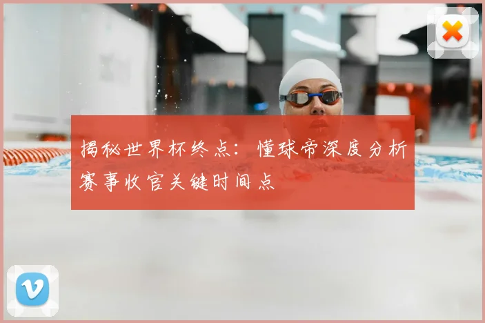 揭秘世界杯终点:懂球帝深度分析赛事收官关键时间点