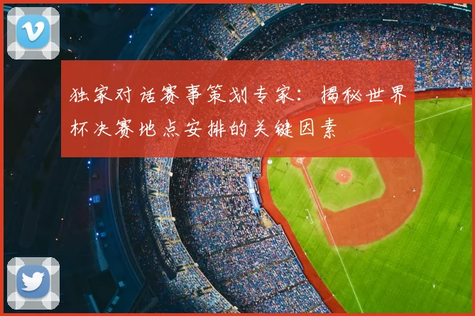 独家对话赛事策划专家:揭秘世界杯决赛地点安排的关键因素