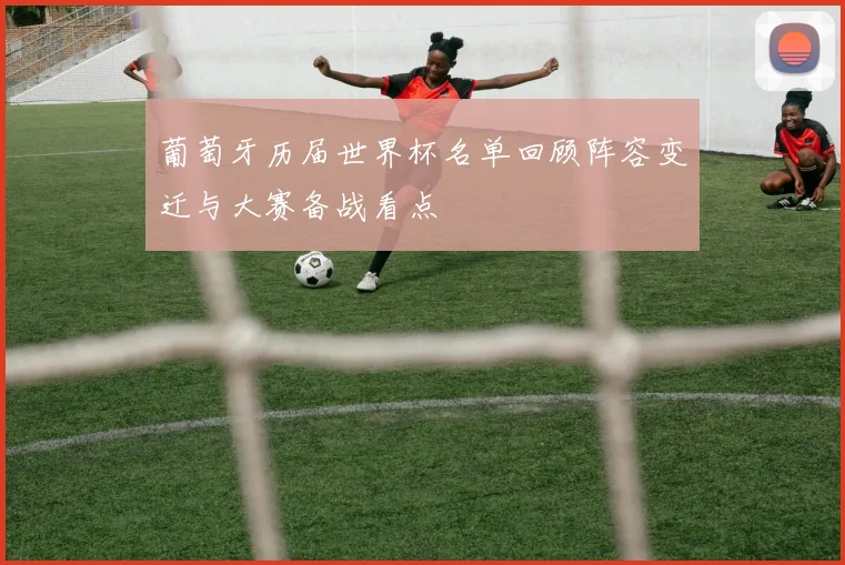 葡萄牙历届世界杯名单回顾阵容变迁与大赛备战看点
